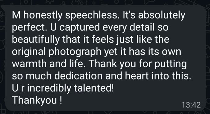 WhatsApp message from a customer: &ldquo;M honestly speechless. It's absolutely perfect. U captured every detail so beautifully that it feels just like the original photograph yet it has its own warmth and life. Thank you for putting so much dedication and heart into this. U r incredibly talented! Thankyou!&rdquo;