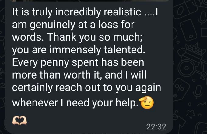 WhatsApp message from a customer: &ldquo;It is truly incredibly realistic. I am genuinely at a loss for words. Thank you so much; you are immensely talented. Every penny spent has been more than worth it, and I will certainly reach out to you again whenever I need your help.&rdquo;
